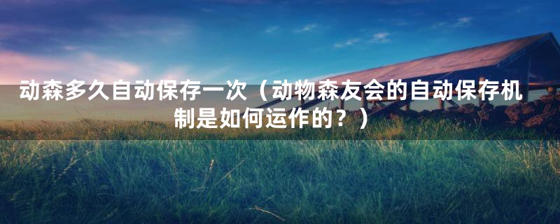 动森多久自动保存一次（动物森友会的自动保存机制是如何运作的？）