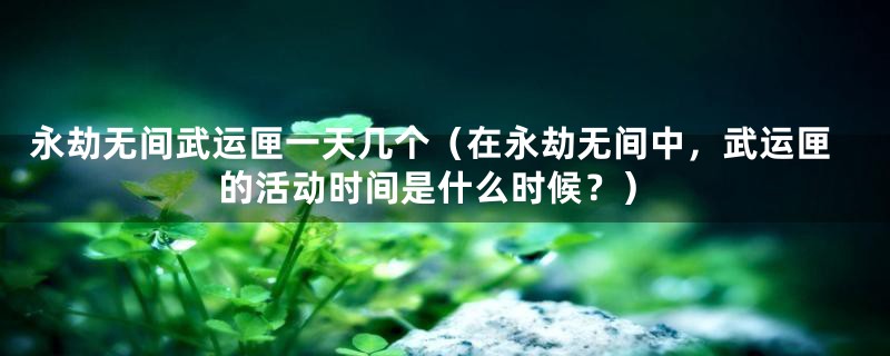 永劫无间武运匣一天几个（在永劫无间中，武运匣的活动时间是什么时候？）