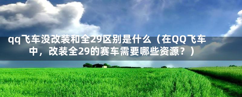 qq飞车没改装和全29区别是什么（在QQ飞车中，改装全29的赛车需要哪些资源？）