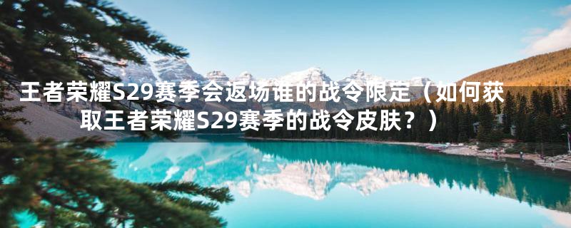 王者荣耀S29赛季会返场谁的战令限定（如何获取王者荣耀S29赛季的战令皮肤？）