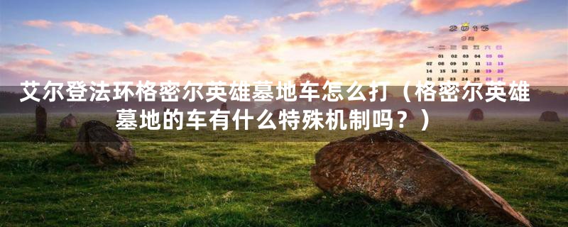 艾尔登法环格密尔英雄墓地车怎么打（格密尔英雄墓地的车有什么特殊机制吗？）