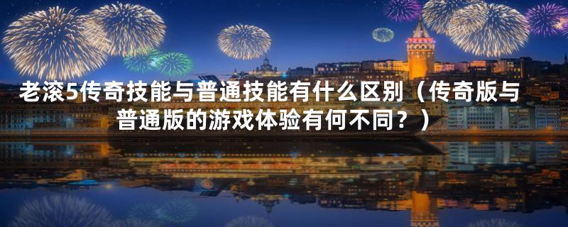 老滚5传奇技能与普通技能有什么区别（传奇版与普通版的游戏体验有何不同？）