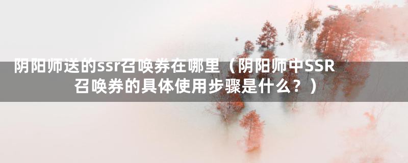 阴阳师送的ssr召唤券在哪里（阴阳师中SSR召唤券的具体使用步骤是什么？）