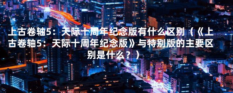 上古卷轴5：天际十周年纪念版有什么区别（《上古卷轴5：天际十周年纪念版》与特别版的主要区别是什么？）