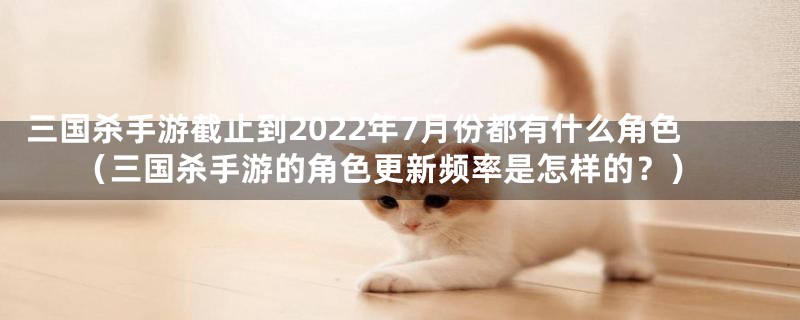 三国杀手游截止到2022年7月份都有什么角色（三国杀手游的角色更新频率是怎样的？）