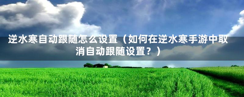 逆水寒自动跟随怎么设置（如何在逆水寒手游中取消自动跟随设置？）