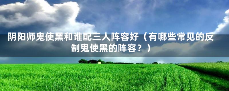 阴阳师鬼使黑和谁配三人阵容好（有哪些常见的反制鬼使黑的阵容？）