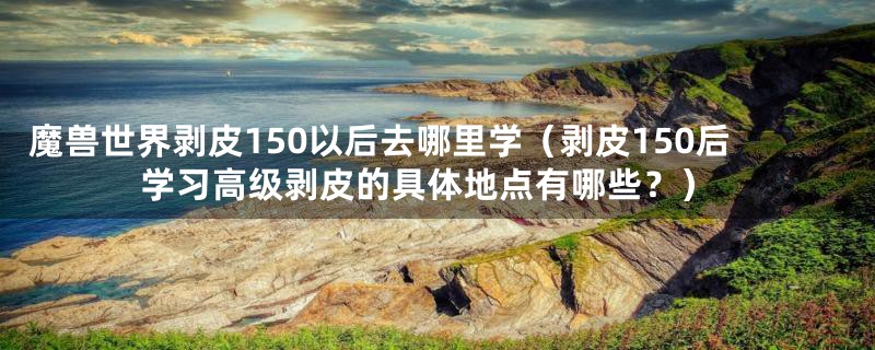 魔兽世界剥皮150以后去哪里学（剥皮150后学习高级剥皮的具体地点有哪些？）