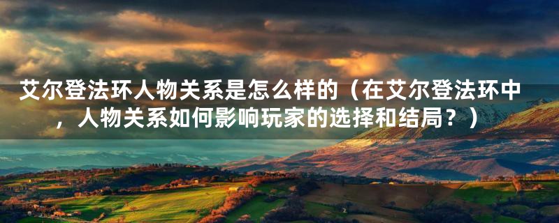 艾尔登法环人物关系是怎么样的（在艾尔登法环中，人物关系如何影响玩家的选择和结局？）