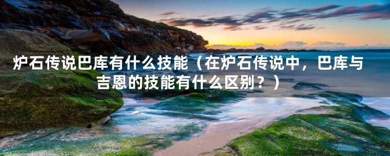 炉石传说巴库有什么技能（在炉石传说中，巴库与吉恩的技能有什么区别？）