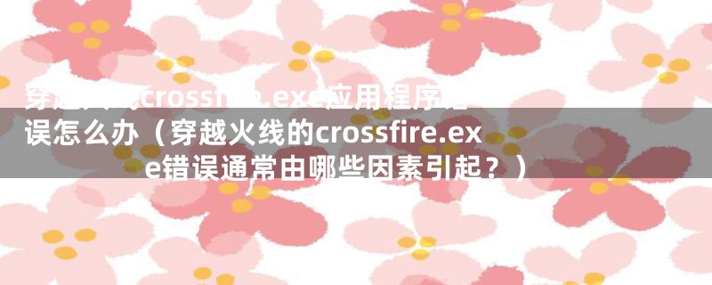 穿越火线crossfire.exe应用程序错误怎么办（穿越火线的crossfire.exe错误通常由哪些因素引起？）