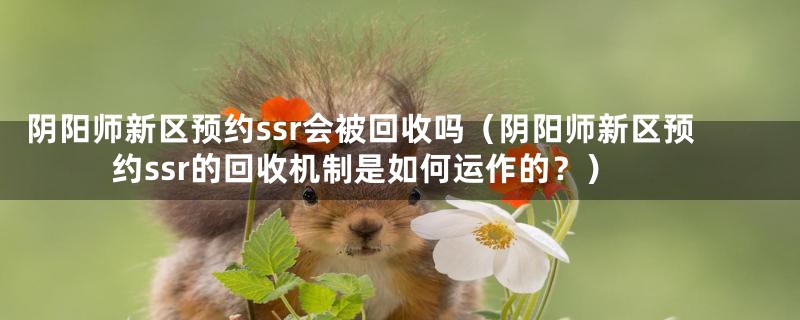 阴阳师新区预约ssr会被回收吗（阴阳师新区预约ssr的回收机制是如何运作的？）