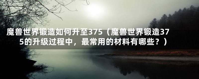 魔兽世界锻造如何升至375（魔兽世界锻造375的升级过程中，最常用的材料有哪些？）