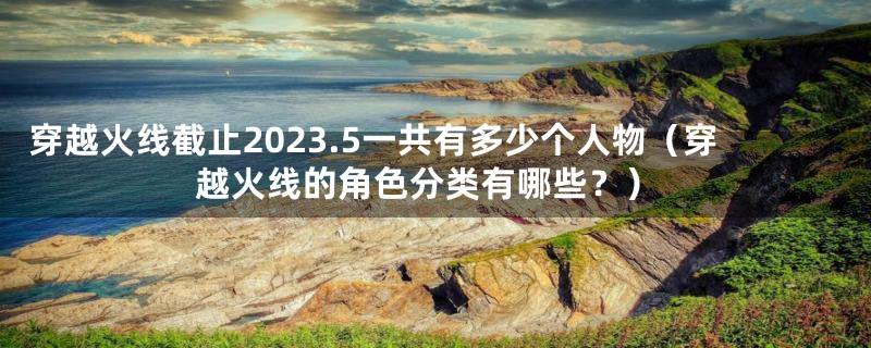 穿越火线截止2023.5一共有多少个人物（穿越火线的角色分类有哪些？）