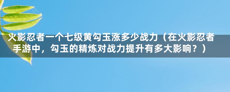 火影忍者一个七级黄勾玉涨多少战力（在火影忍者手游中，勾玉的精炼对战力提升有多大影响？）