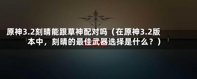 原神3.2刻晴能跟草神配对吗（在原神3.2版本中，刻晴的最佳武器选择是什么？）