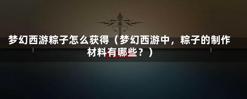 梦幻西游粽子怎么获得（梦幻西游中，粽子的制作材料有哪些？）