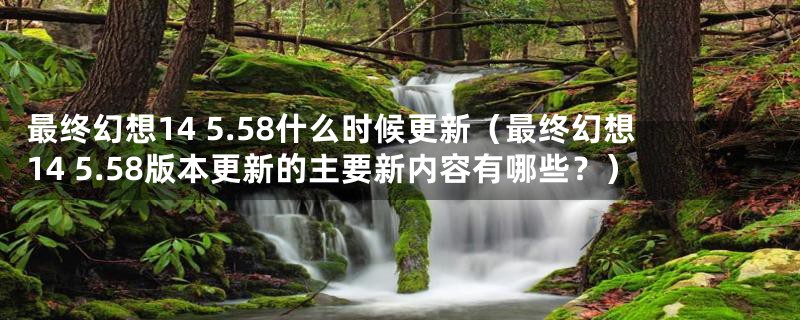 最终幻想14 5.58什么时候更新（最终幻想14 5.58版本更新的主要新内容有哪些？）