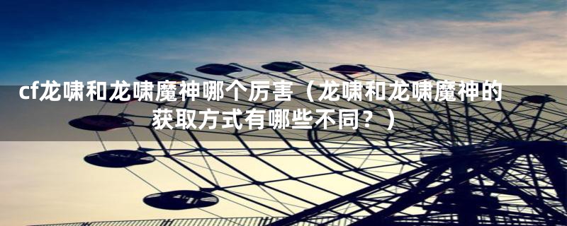 cf龙啸和龙啸魔神哪个厉害（龙啸和龙啸魔神的获取方式有哪些不同？）