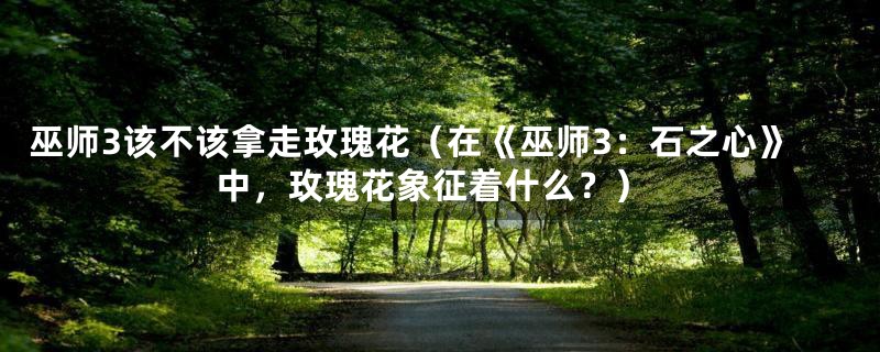 巫师3该不该拿走玫瑰花（在《巫师3：石之心》中，玫瑰花象征着什么？）