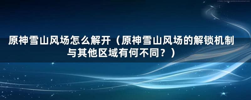 原神雪山风场怎么解开（原神雪山风场的解锁机制与其他区域有何不同？）