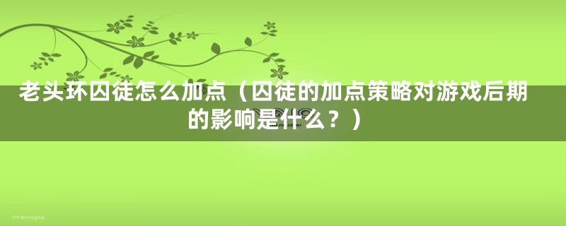 老头环囚徒怎么加点（囚徒的加点策略对游戏后期的影响是什么？）