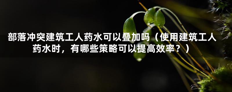 部落冲突建筑工人药水可以叠加吗（使用建筑工人药水时，有哪些策略可以提高效率？）