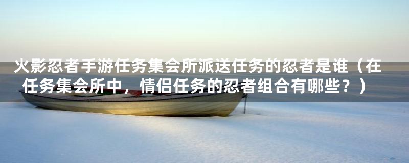 火影忍者手游任务集会所派送任务的忍者是谁（在任务集会所中，情侣任务的忍者组合有哪些？）