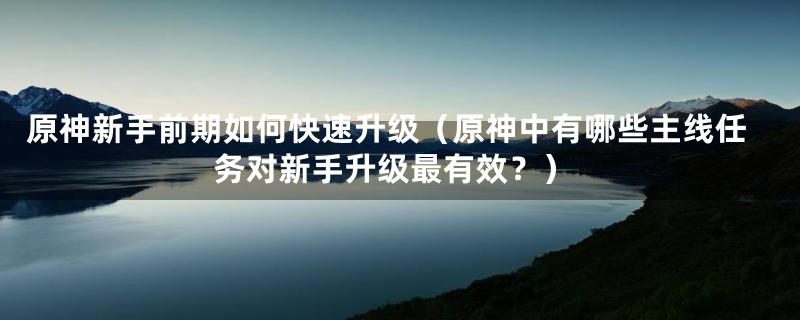 原神新手前期如何快速升级（原神中有哪些主线任务对新手升级最有效？）