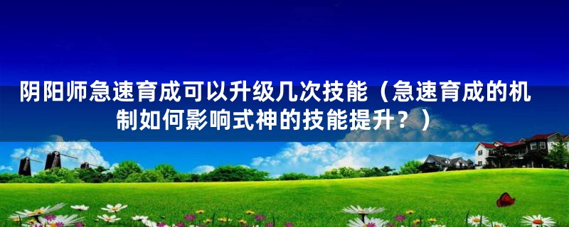 阴阳师急速育成可以升级几次技能（急速育成的机制如何影响式神的技能提升？）