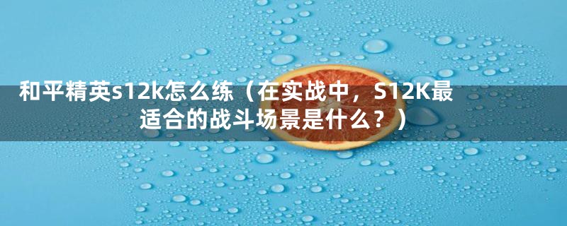 和平精英s12k怎么练（在实战中，S12K最适合的战斗场景是什么？）