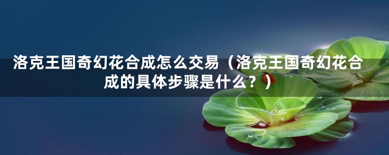 洛克王国奇幻花合成怎么交易（洛克王国奇幻花合成的具体步骤是什么？）