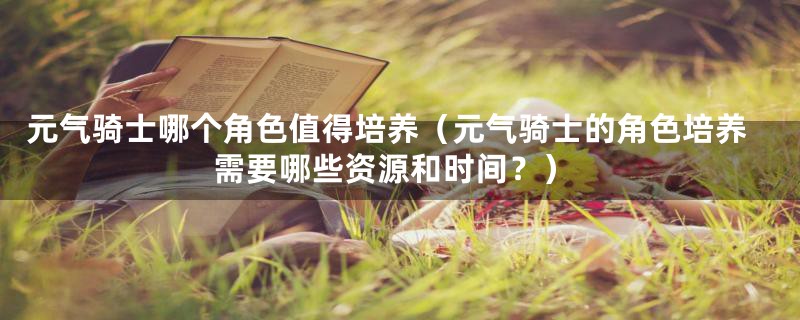 元气骑士哪个角色值得培养（元气骑士的角色培养需要哪些资源和时间？）