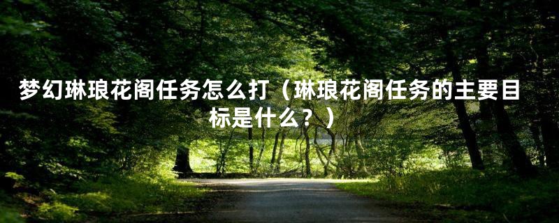 梦幻琳琅花阁任务怎么打（琳琅花阁任务的主要目标是什么？）