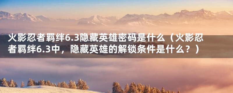 火影忍者羁绊6.3隐藏英雄密码是什么（火影忍者羁绊6.3中，隐藏英雄的解锁条件是什么？）