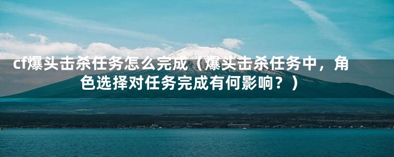 cf爆头击杀任务怎么完成（爆头击杀任务中，角色选择对任务完成有何影响？）