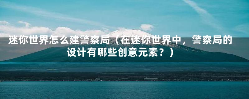 迷你世界怎么建警察局（在迷你世界中，警察局的设计有哪些创意元素？）