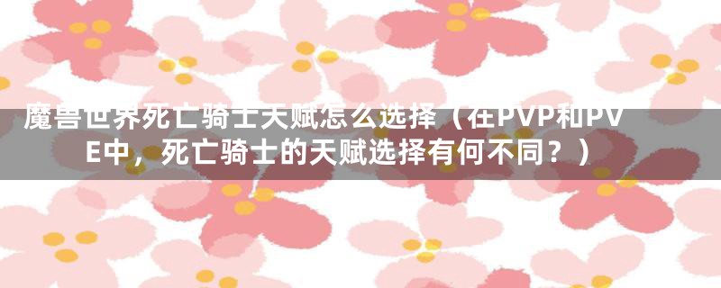 魔兽世界死亡骑士天赋怎么选择（在PVP和PVE中，死亡骑士的天赋选择有何不同？）