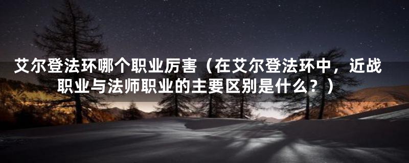 艾尔登法环哪个职业厉害（在艾尔登法环中，近战职业与法师职业的主要区别是什么？）