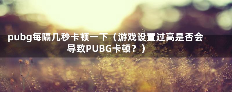 pubg每隔几秒卡顿一下（游戏设置过高是否会导致PUBG卡顿？）