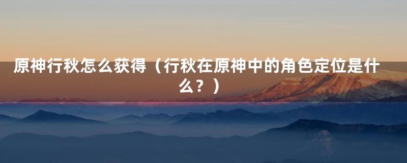 原神行秋怎么获得（行秋在原神中的角色定位是什么？）