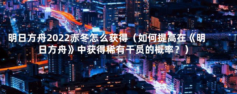 明日方舟2022赤冬怎么获得（如何提高在《明日方舟》中获得稀有干员的概率？）