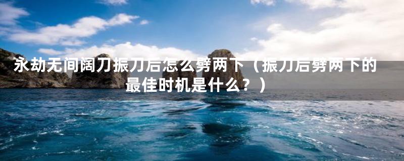 永劫无间阔刀振刀后怎么劈两下（振刀后劈两下的最佳时机是什么？）