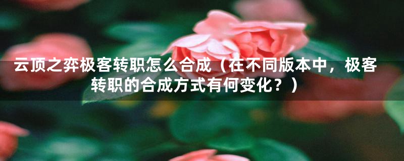 云顶之弈极客转职怎么合成（在不同版本中，极客转职的合成方式有何变化？）