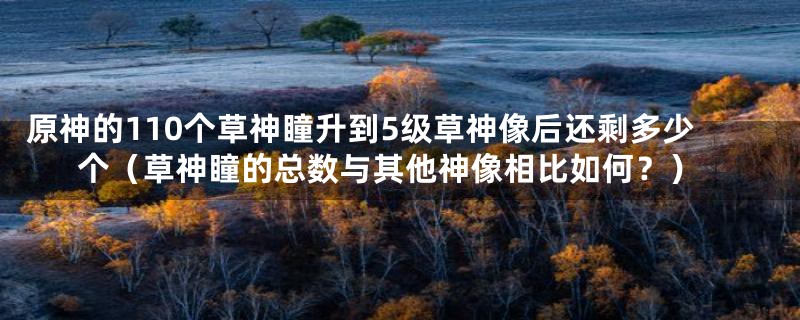 原神的110个草神瞳升到5级草神像后还剩多少个（草神瞳的总数与其他神像相比如何？）