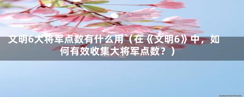 文明6大将军点数有什么用（在《文明6》中，如何有效收集大将军点数？）