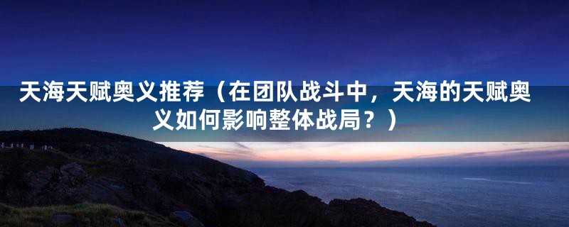 天海天赋奥义推荐（在团队战斗中，天海的天赋奥义如何影响整体战局？）