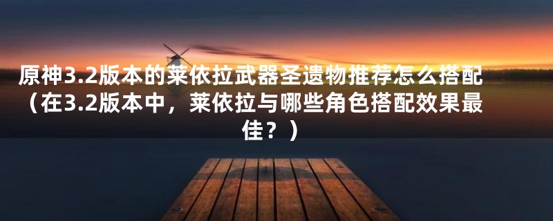 原神3.2版本的莱依拉武器圣遗物推荐怎么搭配（在3.2版本中，莱依拉与哪些角色搭配效果最佳？）