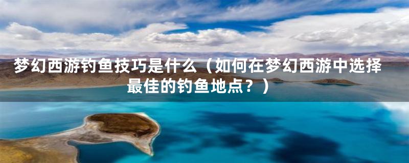 梦幻西游钓鱼技巧是什么（如何在梦幻西游中选择最佳的钓鱼地点？）