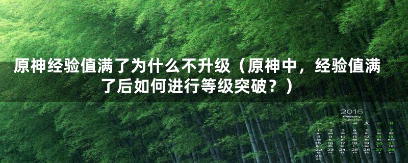 原神经验值满了为什么不升级（原神中，经验值满了后如何进行等级突破？）